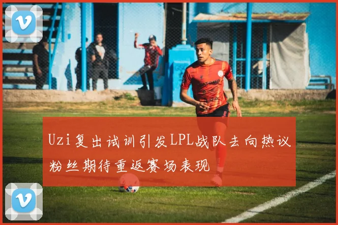 Uzi复出试训引发LPL战队去向热议粉丝期待重返赛场表现