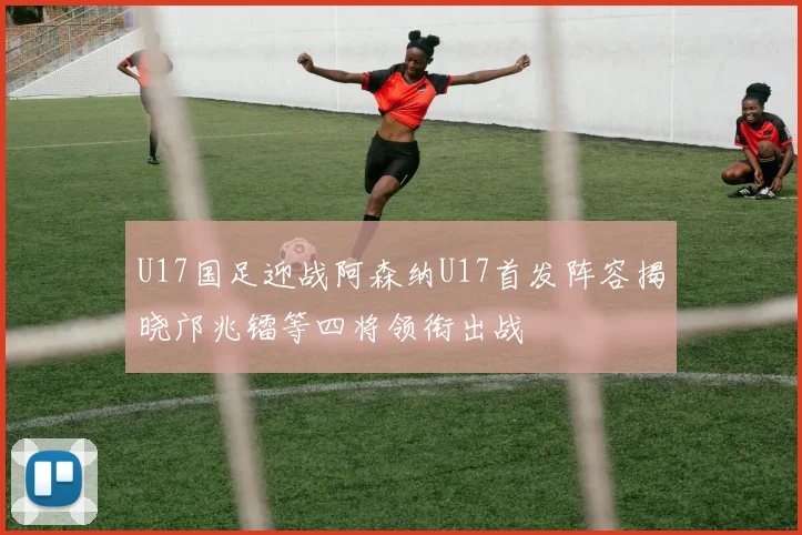 U17国足迎战阿森纳U17首发阵容揭晓邝兆镭等四将领衔出战